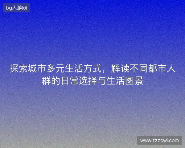 探索城市多元生活方式，解读不同都市人群的日常选择与生活图景